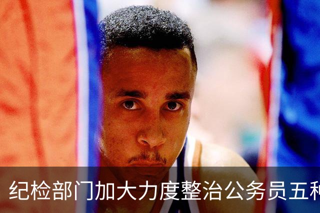 纪检部门加大力度整治公务员五种行为，处置不留情！