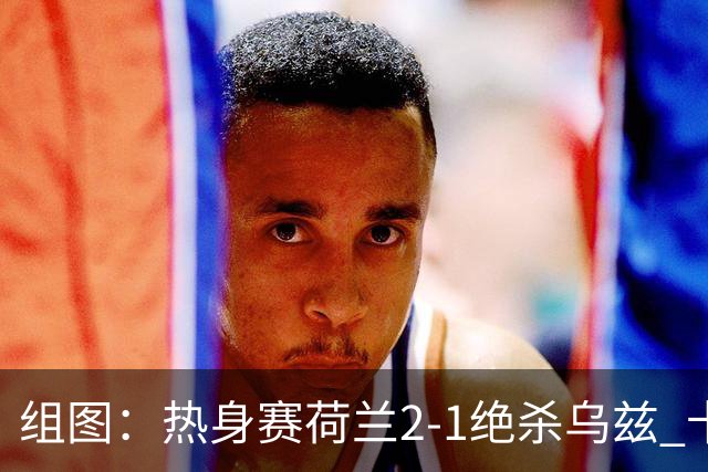 组图：热身赛荷兰2-1绝杀乌兹 卡纳瓦罗场边指挥
