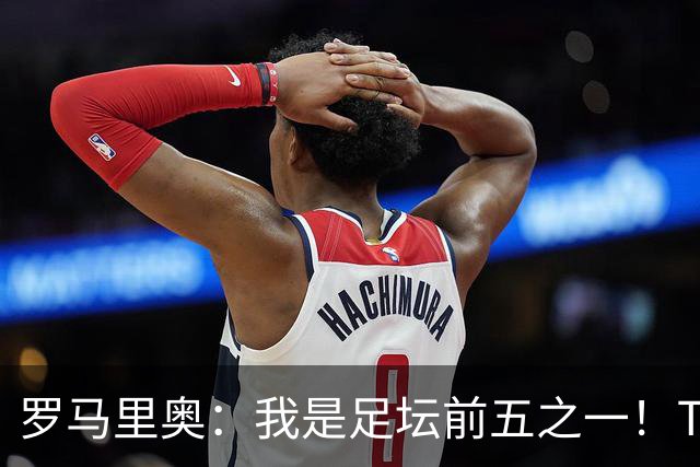 罗马里奥：我是足坛前五之一！TOP6我选贝利老马梅西C罗我和大罗