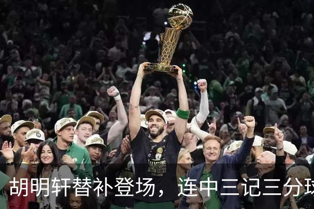 胡明轩替补登场，连中三记三分球助球队扩大领先优势