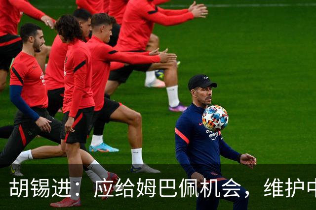 胡锡进：应给姆巴佩机会，维护中国形象更为重要