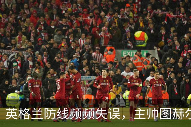 英格兰防线频频失误，主帅图赫尔表情严峻