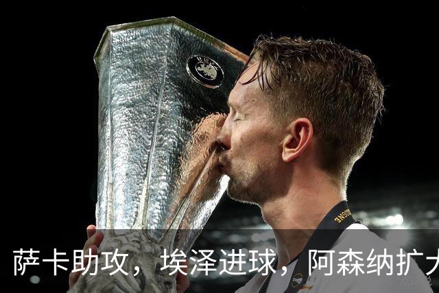 萨卡助攻，埃泽进球，阿森纳扩大领先优势