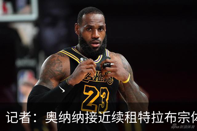 记者：奥纳纳接近续租特拉布宗体育，各方正全力推动交易完成
