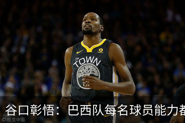 谷口彰悟：巴西队每名球员能力都是顶级 比赛每1分钟都不能大意