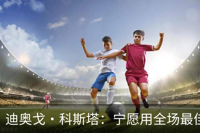 迪奥戈·科斯塔：宁愿用全场最佳换一场胜利 现在专注于下一场
