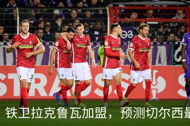 铁卫拉克鲁瓦加盟，预测切尔西最强首发阵容，全方位解析球队实力