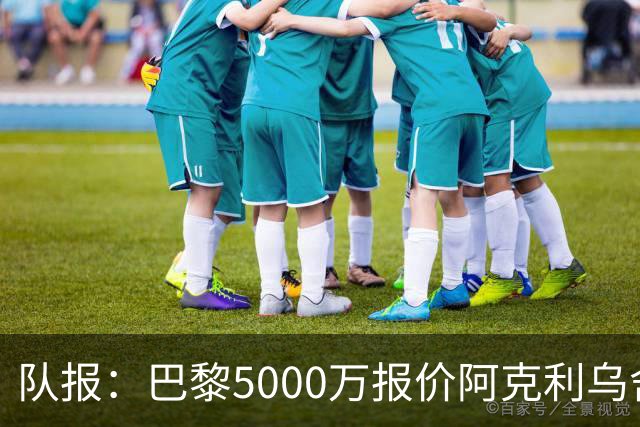 队报：巴黎5000万报价阿克利乌舍，摩纳哥积极回应预计几天内敲定