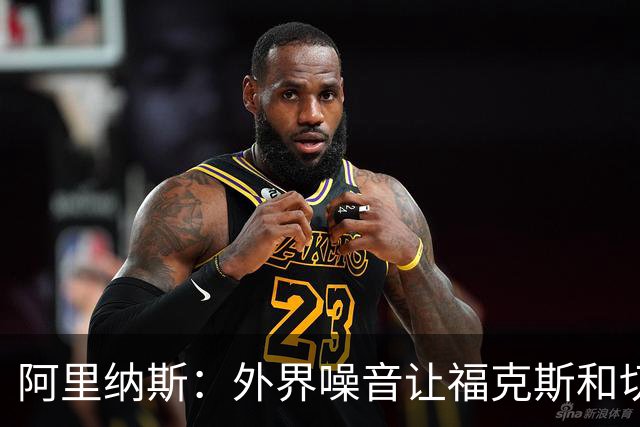 阿里纳斯：外界噪音让福克斯和切特自我怀疑 让他们打得畏首畏尾