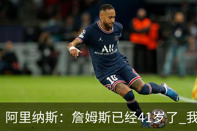阿里纳斯：詹姆斯已经41岁了 我们应该感谢他为NBA所做的一切