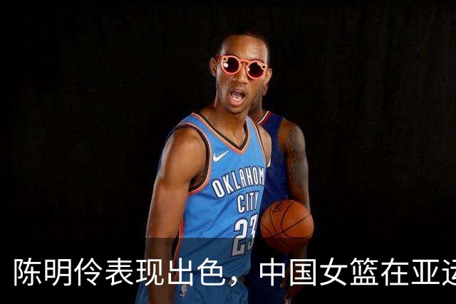 陈明伶表现出色，中国女篮在亚运赛中追平台北