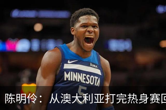 陈明伶：从澳大利亚打完热身赛回来后 感觉自己的身体对抗变强了