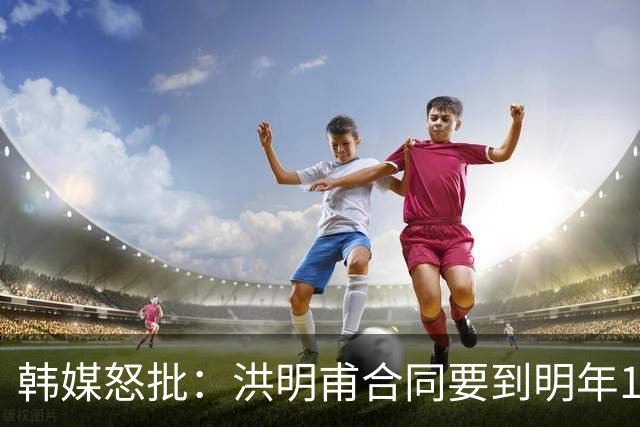 韩媒怒批：洪明甫合同要到明年1月亚洲杯 他该被立即解职！