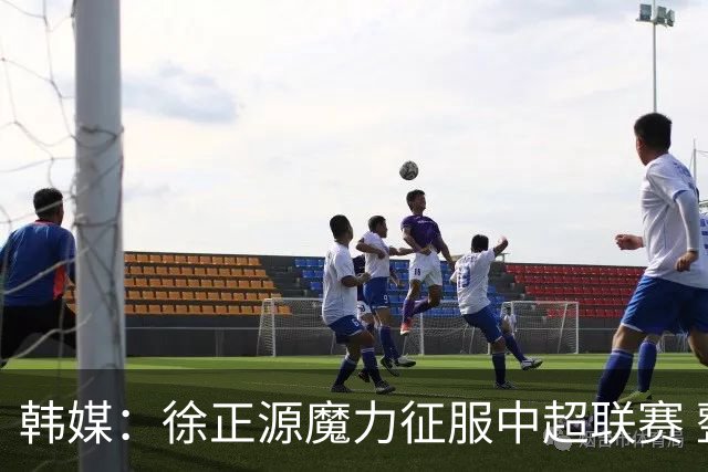 韩媒：徐正源魔力征服中超联赛 整个中国为之着迷