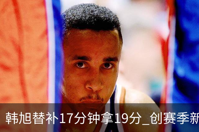 韩旭替补17分钟拿19分 创赛季新高助自由人大胜