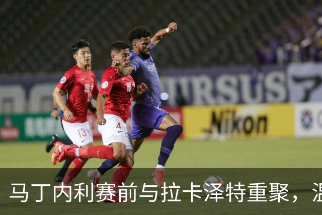 马丁内利赛前与拉卡泽特重聚，温馨互动引人关注