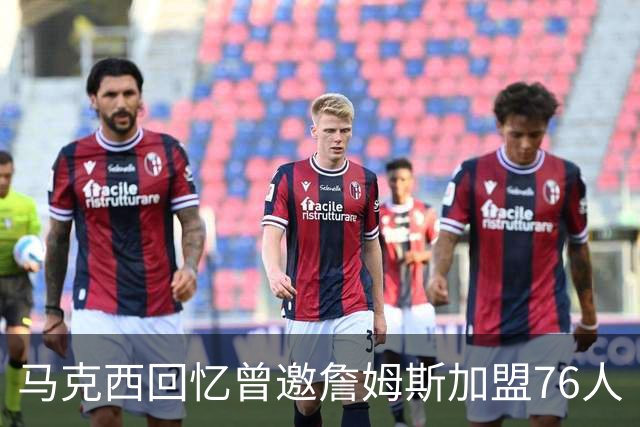 马克西回忆曾邀詹姆斯加盟76人