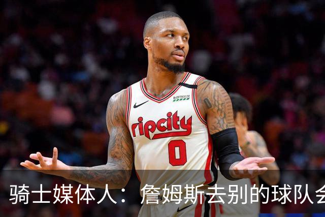 骑士媒体人：詹姆斯去别的球队会心碎 但这不会损害他的历史地位