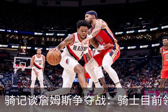骑记谈詹姆斯争夺战：骑士目前领跑 但和其他球队相比无明显优势