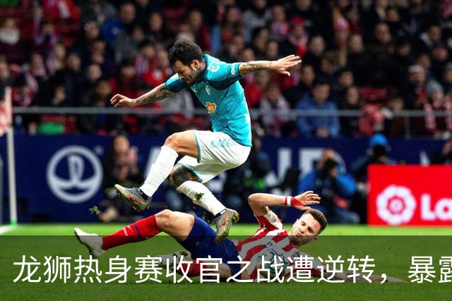 龙狮热身赛收官之战遭逆转，暴露多项问题