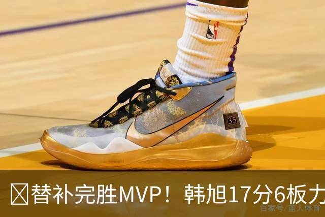 😤替补完胜MVP！韩旭17分6板力压核心斯图尔特 生涯总得分破500
