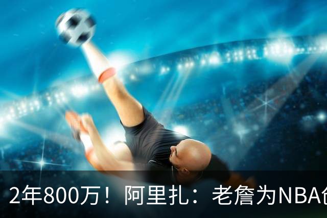 2年800万！阿里扎：老詹为NBA创造数十亿财富 商业层面他被亏待了