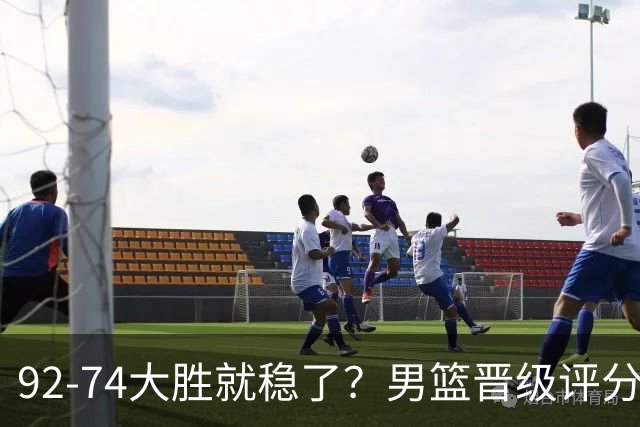 92-74大胜就稳了？男篮晋级评分出炉：赵继伟回暖，高诗岩4分太扎眼