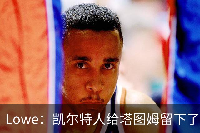 Lowe：凯尔特人给塔图姆留下了大烂摊子 新赛季他要承担更多责任