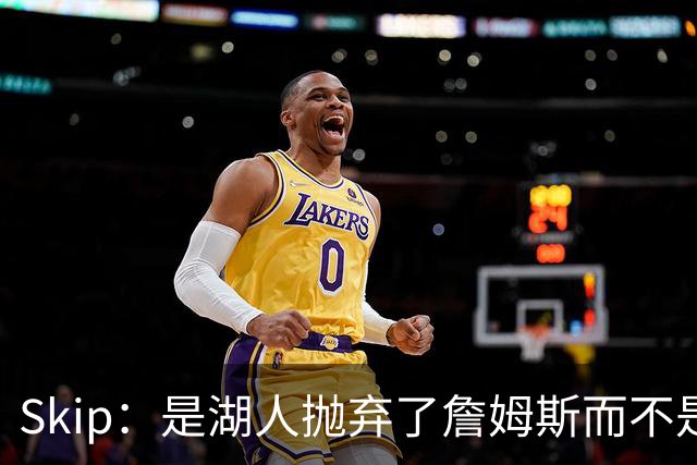 Skip：是湖人抛弃了詹姆斯而不是反过来 湖人曾拒绝续约詹姆斯