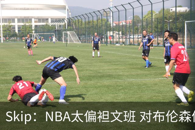 Skip：NBA太偏袒文班 对布伦森做出扎扎垫伦纳德脚的动作却没被吹